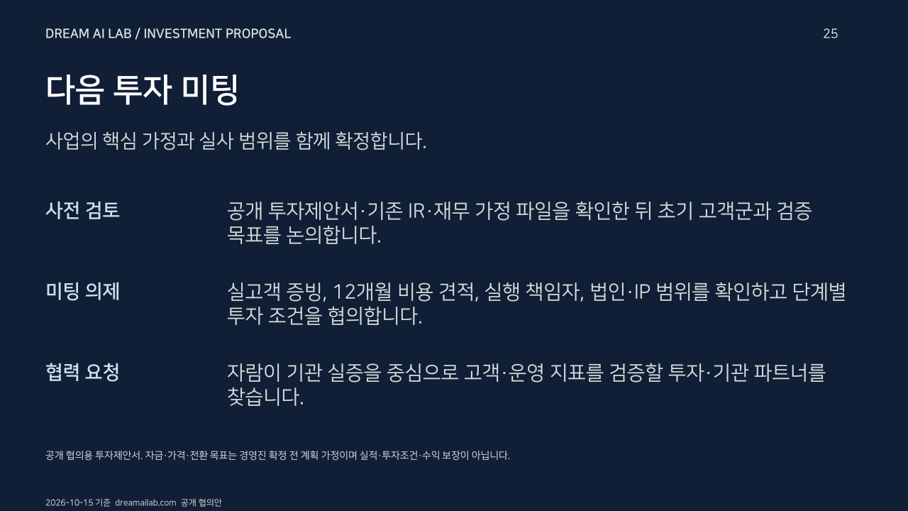 다음 투자 미팅. 사업의 핵심 가정과 실사 범위를 함께 확정합니다.. 사전 검토: 공개 투자제안서·기존 IR·재무 가정 파일을 확인한 뒤 초기 고객군과 검증 목표를 논의합니다.. 미팅 의제: 실고객 증빙, 12개월 비용 견적, 실행 책임자, 법인·IP 범위를 확인하고 단계별 투자 조건을 협의합니다.. 협력 요청: 자람이 기관 실증을 중심으로 고객·운영 지표를 검증할 투자·기관 파트너를 찾습니다.. 공개 협의용 투자제안서. 자금·가격·전환 목표는 경영진 확정 전 계획 가정이며 실적·투자조건·수익 보장이 아닙니다.